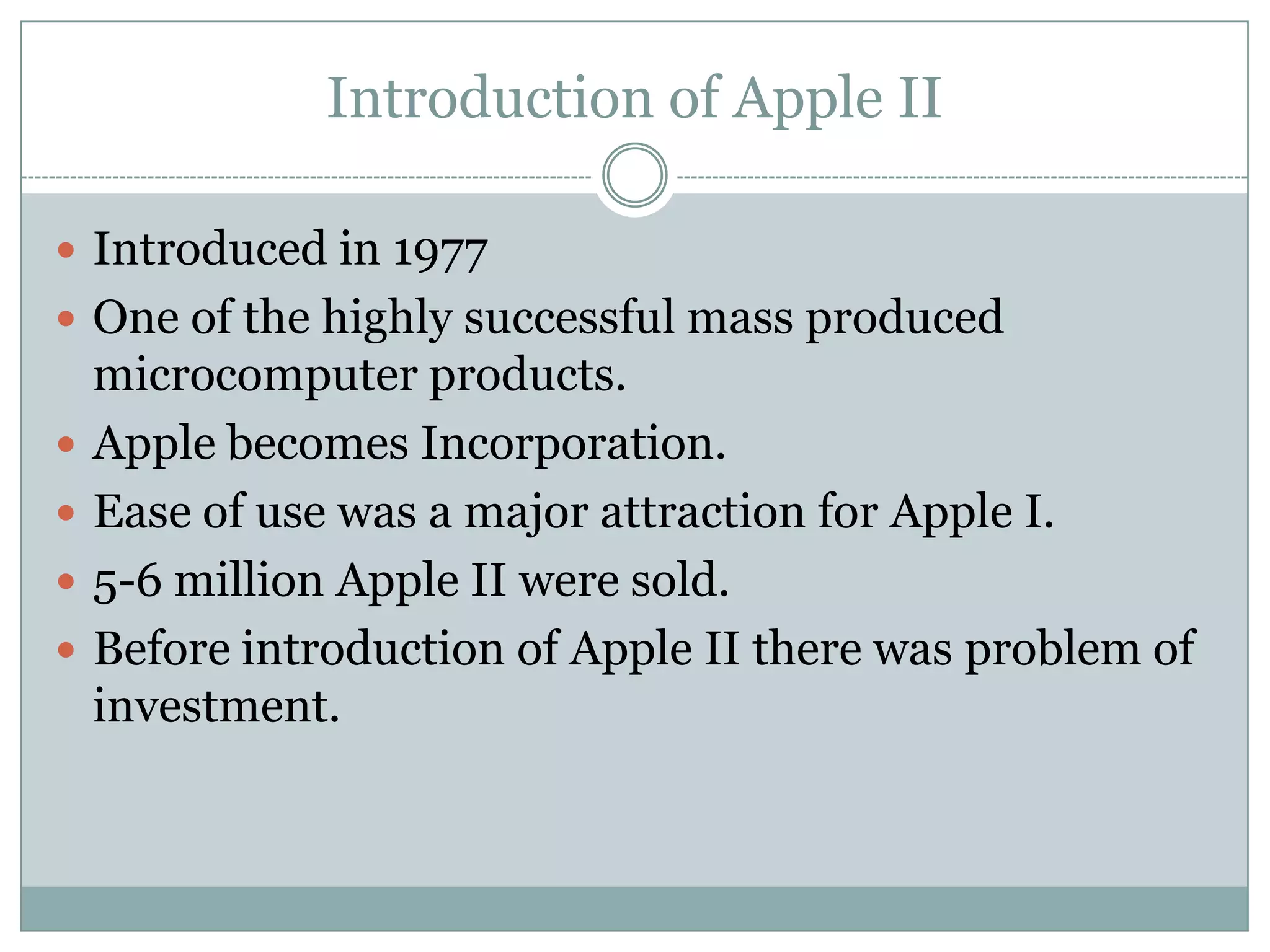 Introduction of Apple II

 Introduced in 1977
 One of the highly successful mass produced
    microcomputer products.
   Apple becomes Incorporation.
   Ease of use was a major attraction for Apple I.
   5-6 million Apple II were sold.
   Before introduction of Apple II there was problem of
    investment.
 