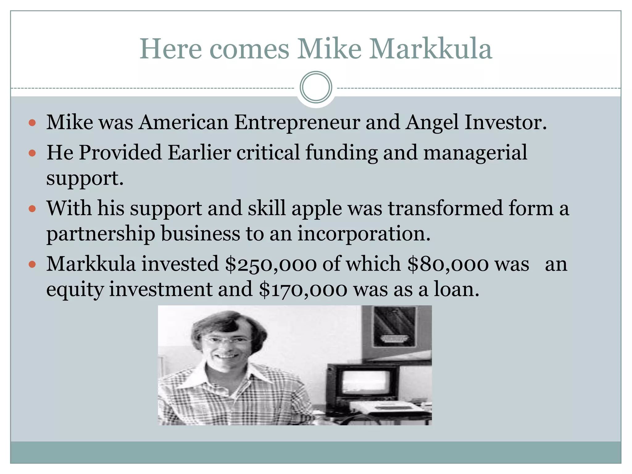 Here comes Mike Markkula

 Mike was American Entrepreneur and Angel Investor.
 He Provided Earlier critical funding and managerial
  support.
 With his support and skill apple was transformed form a
  partnership business to an incorporation.
 Markkula invested $250,000 of which $80,000 was an
  equity investment and $170,000 was as a loan.
 