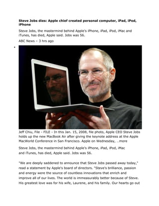 Steve Jobs dies: Apple chief created personal computer, iPad, iPod,
    iPhone

    Steve Jobs, the mastermind behind Apple's iPhone, iPad, iPod, iMac and
    iTunes, has died, Apple said. Jobs was 56.
    ABC News – 3 hrs ago





    Jeff Chiu, File - FILE - In this Jan. 15, 2008, file photo, Apple CEO Steve Jobs
    holds up the new MacBook Air after giving the keynote address at the Apple
    MacWorld Conference in San Francisco. Apple on Wednesday, …more

    Steve Jobs, the mastermind behind Apple's iPhone, iPad, iPod, iMac
    and iTunes, has died, Apple said. Jobs was 56.


    "We are deeply saddened to announce that Steve Jobs passed away today,"
    read a statement by Apple's board of directors. "Steve's brilliance, passion
    and energy were the source of countless innovations that enrich and
    improve all of our lives. The world is immeasurably better because of Steve.
    His greatest love was for his wife, Laurene, and his family. Our hearts go out
 