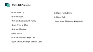 Steve Jobs’ routine:
•6 am: Wake Up
•6:30 am: Work
•7:30 am: Breakfast with Family
•9 am: Arrive at Office
•9:30 am: Meetings
•Noon: Lunch
•1:30 pm: Visit the Design Lab
•3 pm: Emails, Meetings & Phone Calls
•5:30 pm: Family Dinner
•6:30 pm: Walk
•10pm: Music, Meditation & Spirituality
 