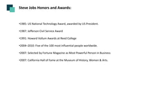 Steve Jobs Honors and Awards:
•1985: US National Technology Award, awarded by US President.
•1987: Jefferson Civil Service Award
•1991: Howard Vollum Awards at Reed College
•2004–2010: Five of the 100 most influential people worldwide.
•2007: Selected by Fortune Magazine as Most Powerful Person in Business
•2007: California Hall of Fame at the Museum of History, Women & Arts.
 