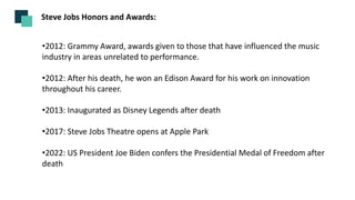 •2012: Grammy Award, awards given to those that have influenced the music
industry in areas unrelated to performance.
•2012: After his death, he won an Edison Award for his work on innovation
throughout his career.
•2013: Inaugurated as Disney Legends after death
•2017: Steve Jobs Theatre opens at Apple Park
•2022: US President Joe Biden confers the Presidential Medal of Freedom after
death
Steve Jobs Honors and Awards:
 