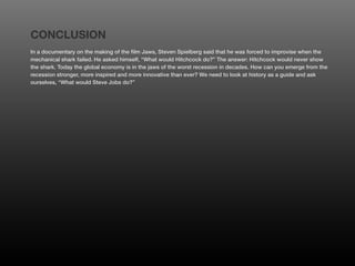 CONCLUSION
In a documentary on the making of the film Jaws, Steven Spielberg said that he was forced to improvise when the
mechanical shark failed. He asked himself, “What would Hitchcock do?” The answer: Hitchcock would never show
the shark. Today the global economy is in the jaws of the worst recession in decades. How can you emerge from the
recession stronger, more inspired and more innovative than ever? We need to look at history as a guide and ask
ourselves, “What would Steve Jobs do?”
 