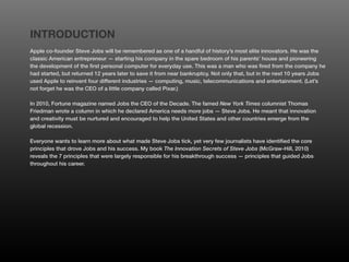 INTRODUCTION
Apple co-founder Steve Jobs will be remembered as one of a handful of history’s most elite innovators. He was the
classic American entrepreneur — starting his company in the spare bedroom of his parents’ house and pioneering
the development of the first personal computer for everyday use. This was a man who was fired from the company he
had started, but returned 12 years later to save it from near bankruptcy. Not only that, but in the next 10 years Jobs
used Apple to reinvent four different industries — computing, music, telecommunications and entertainment. (Let’s
not forget he was the CEO of a little company called Pixar.)

In 2010, Fortune magazine named Jobs the CEO of the Decade. The famed New York Times columnist Thomas
Friedman wrote a column in which he declared America needs more jobs — Steve Jobs. He meant that innovation
and creativity must be nurtured and encouraged to help the United States and other countries emerge from the
global recession.

Everyone wants to learn more about what made Steve Jobs tick, yet very few journalists have identified the core
principles that drove Jobs and his success. My book The Innovation Secrets of Steve Jobs (McGraw-Hill, 2010)
reveals the 7 principles that were largely responsible for his breakthrough success — principles that guided Jobs
throughout his career.
 
