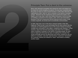2
    Principle Two: Put a dent in the universe.
    Steve Jobs attracted evangelists who shared his vision and helped turn
    his ideas into world-changing innovations. He has never underestimated
    the power of vision to move a brand forward. In 1976, Steve Wozniak was
    captivated by Jobs’ vision to “put a computer in the hands of everyday
    people.” Wozniak was the engineering genius behind the Apple I and
    Apple II, but it was Jobs’ vision that inspired Wozniak to focus his skills
    on building a computer for the masses. Jobs’ vision was intoxicating
    because it had four components that all inspiring visions share: It was
    1) bold, 2) specific, 3) concise and 4) consistently communicated.

    In 1979, Jobs took a tour of the Xerox research facility in Palo Alto,
    California. There he saw a new technology that let users interact with the
    computer via colorful graphical icons on the screen instead of entering
    complex line commands. It was called a “graphical user interface.” In that
    moment, Jobs knew that this technology would allow him to fulfill his
    vision of putting a computer in the hands of everyday people. He went
    back to Apple and refocused his team on building the computer that
    would eventually become the Macintosh and forever change the way we
    talked to computers. Jobs later said that Xerox could have “dominated”
    the computer industry but instead its “vision” was limited to building
    another copier.
 