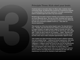 3
    Principle Three: Kick-start your brain.
    Creativity leads to innovative ideas. For Steve Jobs, creativity meant
    connecting things. He believed that a broad set of experiences expands
    our understanding of the human experience. A broader understanding
    leads to breakthroughs that others may have missed.

    Breakthrough innovation requires creativity, and creativity requires that
    you think differently about…the way you think. Scientists who study the
    way the brain works have discovered that innovators do think differently,
    but they use a technique available to all of us — they seek out
    diverse experiences.

    This reminds me of the story behind Apple’s name. The idea fell from a
    tree — literally. Jobs had returned from visiting a commune-like place
    in Oregon located in an apple orchard. Apple co-founder and Jobs’ pal,
    Wozniak, picked him up from the airport. On the drive home, Jobs simply
    said, “I came up with a name for our company — Apple.” Wozniak said
    they could have tried to come up with more technical-sounding names,
    but their vision was to make computers approachable. Apple fit nicely.

    Jobs created new ideas precisely because he spent a lifetime exploring
    new and unrelated things — seeking out diverse experiences. Jobs hired
    people from outside the computing profession. He studied the art of
    calligraphy in college (a study that found its way into the first Macintosh),
    meditated in an Indian ashram, studied the fine details of a Mercedes-
    Benz and European-made washer-dryers for product ideas, and
    evaluated The Four Seasons hotel chain as he developed the customer
    service model for the Apple Stores. By bombarding his brain with new
    experiences, he removed the shackles of past experiences.
 