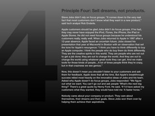 4
    Principle Four: Sell dreams, not products.
    Steve Jobs didn’t rely on focus groups. “It comes down to the very real
    fact that most customers don’t know what they want in a new product,”
    said tech analyst Rob Enderle.

    Apple customers should be glad Jobs didn’t do focus groups. If he had,
    they may never have enjoyed the iPod, iTunes, the iPhone, the iPad or
    Apple Stores. He did not need focus groups because he understood his
    customers really, really well. When Jobs returned to Apple in 1997 after a
    12-year absence, Apple faced an uncertain future. Jobs closed his
    presentation that year at Macworld in Boston with an observation that set
    the tone for Apple’s resurgence: “I think you have to think differently to buy
    an Apple computer. I think the people who do buy them do think differently.
    They are the creative spirits in this world. They are people who are not out
    to get a job done; they are out to change the world. And they are out to
    change the world using whatever great tools they can get. And we make
    tools for those kinds of people…A lot of times people think they’re crazy,
    but in that craziness we see genius.”

    Now, this doesn’t mean you shouldn’t listen to your customers and ask
    them for feedback. Apple does that all the time. But Apple’s breakthrough
    success relied most heavily on the innovative ideas of Jobs and his team.
    Asked why Apple doesn’t do focus groups, Jobs responded: “We figure
    out what we want. You can’t go out and ask people ‘What’s the next big
    thing?’ There’s a great quote by Henry Ford. He said, ‘If I’d have asked my
    customers what they wanted, they would have told me ‘A faster horse.’”

    Nobody cares about your company or product. They care about
    themselves, their dreams and their goals. Steve Jobs won them over by
    helping them achieve their aspirations.
 