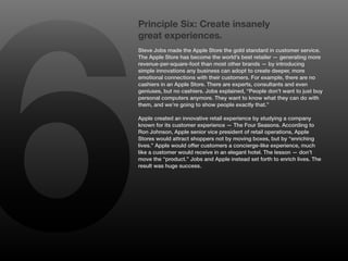 6
    Principle Six: Create insanely
    great experiences.
    Steve Jobs made the Apple Store the gold standard in customer service.
    The Apple Store has become the world’s best retailer — generating more
    revenue-per-square-foot than most other brands — by introducing
    simple innovations any business can adopt to create deeper, more
    emotional connections with their customers. For example, there are no
    cashiers in an Apple Store. There are experts, consultants and even
    geniuses, but no cashiers. Jobs explained, “People don’t want to just buy
    personal computers anymore. They want to know what they can do with
    them, and we’re going to show people exactly that.”

    Apple created an innovative retail experience by studying a company
    known for its customer experience — The Four Seasons. According to
    Ron Johnson, Apple senior vice president of retail operations, Apple
    Stores would attract shoppers not by moving boxes, but by “enriching
    lives.” Apple would offer customers a concierge-like experience, much
    like a customer would receive in an elegant hotel. The lesson — don’t
    move the “product.” Jobs and Apple instead set forth to enrich lives. The
    result was huge success.
 