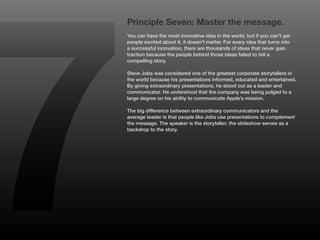 7
    Principle Seven: Master the message.
    You can have the most innovative idea in the world, but if you can’t get
    people excited about it, it doesn’t matter. For every idea that turns into
    a successful innovation, there are thousands of ideas that never gain
    traction because the people behind those ideas failed to tell a
    compelling story.

    Steve Jobs was considered one of the greatest corporate storytellers in
    the world because his presentations informed, educated and entertained.
    By giving extraordinary presentations, he stood out as a leader and
    communicator. He understood that the company was being judged to a
    large degree on his ability to communicate Apple’s mission.

    The big difference between extraordinary communicators and the
    average leader is that people like Jobs use presentations to complement
    the message. The speaker is the storyteller; the slideshow serves as a
    backdrop to the story.
 
