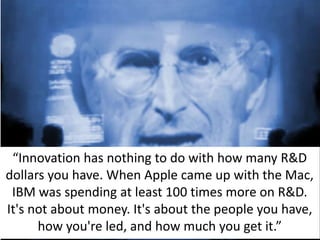 “Innovation has nothing to do with how many R&D
dollars you have. When Apple came up with the Mac,
IBM was spending at least 100 times more on R&D.
It's not about money. It's about the people you have,
how you're led, and how much you get it.”
 
