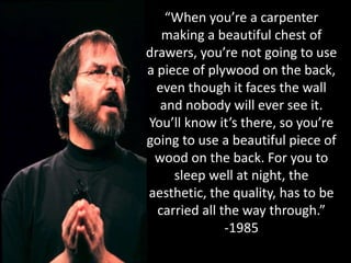 “When you’re a carpenter
making a beautiful chest of
drawers, you’re not going to use
a piece of plywood on the back,
even though it faces the wall
and nobody will ever see it.
You’ll know it’s there, so you’re
going to use a beautiful piece of
wood on the back. For you to
sleep well at night, the
aesthetic, the quality, has to be
carried all the way through.”
-1985
 