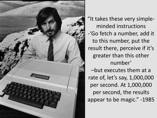 “It takes these very simple-
minded instructions
-‘Go fetch a number, add it
to this number, put the
result there, perceive if it’s
greater than this other
number’
–but executes them at a
rate of, let’s say, 1,000,000
per second. At 1,000,000
per second, the results
appear to be magic.” -1985
 