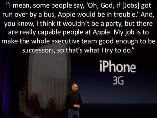 “I mean, some people say, ‘Oh, God, if [Jobs] got
run over by a bus, Apple would be in trouble.’ And,
you know, I think it wouldn’t be a party, but there
are really capable people at Apple. My job is to
make the whole executive team good enough to be
successors, so that’s what I try to do.”
 