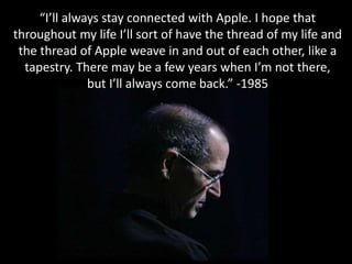 “I’ll always stay connected with Apple. I hope that
throughout my life I’ll sort of have the thread of my life and
the thread of Apple weave in and out of each other, like a
tapestry. There may be a few years when I’m not there,
but I’ll always come back.” -1985
 