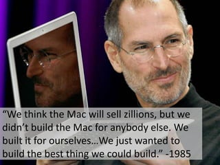 “We think the Mac will sell zillions, but we
didn’t build the Mac for anybody else. We
built it for ourselves…We just wanted to
build the best thing we could build.” -1985
 