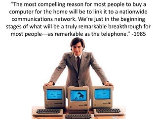 “The most compelling reason for most people to buy a
computer for the home will be to link it to a nationwide
communications network. We’re just in the beginning
stages of what will be a truly remarkable breakthrough for
most people––as remarkable as the telephone.” -1985
 