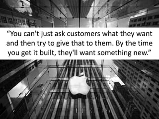 “You can't just ask customers what they want and then try to give that to them. By the time you get it built, they'll want something new.” 