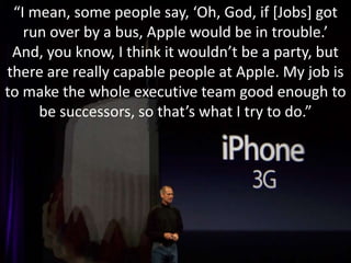 “I mean, some people say, ‘Oh, God, if [Jobs] got run over by a bus, Apple would be in trouble.’ And, you know, I think it wouldn’t be a party, but there are really capable people at Apple. My job is to make the whole executive team good enough to be successors, so that’s what I try to do.”