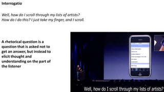 Well, how do I scroll through my lists of artists?
How do I do this? I just take my finger, and I scroll.
A rhetorical question is a
question that is asked not to
get an answer, but instead to
elicit thought and
understanding on the part of
the listener
Interrogatio
 