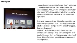 I mean, Here’s four smart phones, right? Motorola
Q, the BlackBerry, Palm Treo, Nokia E62 – the
usual suspects. And, what’s wrong with their user
interfaces? Well, the problem with them is really
sort of in the bottom 40 there. It’s, it’s this stuff
right here.
And what happens if you think of a great idea six
months from now? You can’t run around and add
a button to these things. They’re already shipped.
So what do you do?
It doesn’t work because the buttons and the
controls can’t change. They can’t change for each
application, and they can’t change down the road
if you think of another great idea you wanna add
to this product.
Interrogatio
 