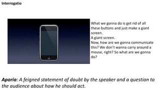 What we gonna do is get rid of all
these buttons and just make a giant
screen.
A giant screen.
Now, how are we gonna communicate
this? We don’t wanna carry around a
mouse, right? So what are we gonna
do?
Interrogatio
Aporia: A feigned statement of doubt by the speaker and a question to
the audience about how he should act.
 