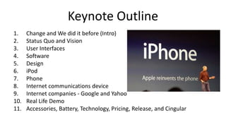 Keynote Outline
1. Change and We did it before (Intro)
2. Status Quo and Vision
3. User Interfaces
4. Software
5. Design
6. iPod
7. Phone
8. Internet communications device
9. Internet companies - Google and Yahoo
10. Real Life Demo
11. Accessories, Battery, Technology, Pricing, Release, and Cingular
 