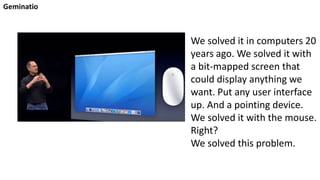 Geminatio
We solved it in computers 20
years ago. We solved it with
a bit-mapped screen that
could display anything we
want. Put any user interface
up. And a pointing device.
We solved it with the mouse.
Right?
We solved this problem.
 