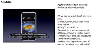 Asyndeton: Results in a hurried
rhythm or passionate effect
We’ve got the multi-touch screen. A
first.
Miniaturization, more than we’ve
done before.
A lot of custom silicon.
Tremendous power management.
OSX[cough] inside a mobile device.
Featherweight precision enclosures.
Three advanced sensors.
Desktop class applications, and of
course, the widescreen video iPod.
Asyndeton
 