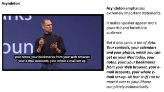 Asyndeton emphasizes
extremely important statements.
It makes speaker appear more
powerful and forceful to
audience.
But it also syncs a ton of data:
Your contacts, your calendars
and your photos, which you can
get on your iPod today, your
notes, your..your bookmarks
from your Web browser, your e-
mail accounts, your whole e-
mail set-up. All that stuff can be
moved over to your iPhone
completely automatically.
Asyndeton
 