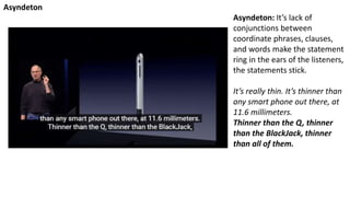 Asyndeton: It’s lack of
conjunctions between
coordinate phrases, clauses,
and words make the statement
ring in the ears of the listeners,
the statements stick.
It’s really thin. It’s thinner than
any smart phone out there, at
11.6 millimeters.
Thinner than the Q, thinner
than the BlackJack, thinner
than all of them.
Asyndeton
 