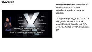 Polysyndeton: is the repetition of
conjunctions in a series of
coordinate words, phrases, or
clauses.
“It’s got everything from Cocoa and
the graphics and it’s got core
animation built in and it’s got the
audio and video that OSX is famous
for.”
Polysyndeton
 