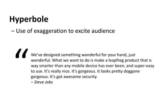 Hyperbole
– Use of exaggeration to excite audience
We’ve designed something wonderful for your hand, just
wonderful. What we want to do is make a leapfrog product that is
way smarter than any mobile device has ever been, and super-easy
to use. It’s really nice. It’s gorgeous. It looks pretty doggone
gorgeous. It’s got awesome security.
– Steve Jobs
“
 
