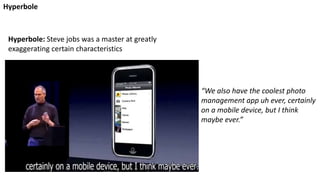 “We also have the coolest photo
management app uh ever, certainly
on a mobile device, but I think
maybe ever.”
Hyperbole: Steve jobs was a master at greatly
exaggerating certain characteristics
Hyperbole
 