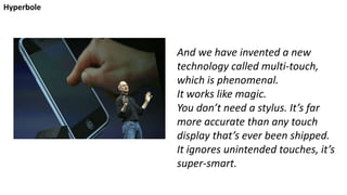 And we have invented a new
technology called multi-touch,
which is phenomenal.
It works like magic.
You don’t need a stylus. It’s far
more accurate than any touch
display that’s ever been shipped.
It ignores unintended touches, it’s
super-smart.
Hyperbole
 