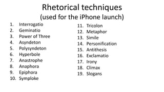 Rhetorical techniques
(used for the iPhone launch)
1. Interrogatio
2. Geminatio
3. Power of Three
4. Asyndeton
5. Polysyndeton
6. Hyperbole
7. Anastrophe
8. Anaphora
9. Epiphora
10. Symploke
11. Tricolon
12. Metaphor
13. Simile
14. Personification
15. Antithesis
16. Exclamatio
17. Irony
18. Climax
19. Slogans
 
