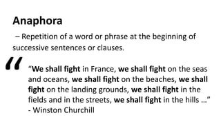 Anaphora
– Repetition of a word or phrase at the beginning of
successive sentences or clauses.
“We shall fight in France, we shall fight on the seas
and oceans, we shall fight on the beaches, we shall
fight on the landing grounds, we shall fight in the
fields and in the streets, we shall fight in the hills …”
- Winston Churchill
“
 