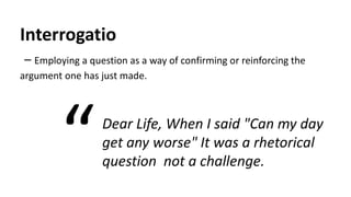 Interrogatio
– Employing a question as a way of confirming or reinforcing the
argument one has just made.
Dear Life, When I said "Can my day
get any worse" It was a rhetorical
question not a challenge.“
 