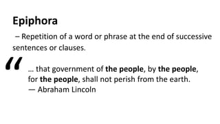 Epiphora
– Repetition of a word or phrase at the end of successive
sentences or clauses.
… that government of the people, by the people,
for the people, shall not perish from the earth.
— Abraham Lincoln“
 