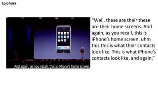 Epiphora
“Well, these are their these
are their home screens. And
again, as you recall, this is
iPhone’s home screen. uhm
this this is what their contacts
look like. This is what iPhone’s
contacts look like, and again,”
 