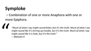Symploke
– Combination of one or more Anaphora with one or
more Epiphora.
"Much of what I say might sound bitter, but it's the truth. Much of what I say
might sound like it's stirring up trouble, but it's the truth. Much of what I say
might sound like it is hate, but it's the truth."
-- Malcolm X“
 