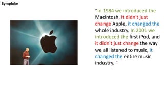 Symploke
“In 1984 we introduced the
Macintosh. It didn't just
change Apple, it changed the
whole industry. In 2001 we
introduced the first iPod, and
it didn't just change the way
we all listened to music, it
changed the entire music
industry. "
 