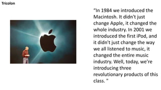Tricolon
“In 1984 we introduced the
Macintosh. It didn't just
change Apple, it changed the
whole industry. In 2001 we
introduced the first iPod, and
it didn't just change the way
we all listened to music, it
changed the entire music
industry. Well, today, we’re
introducing three
revolutionary products of this
class. "
 