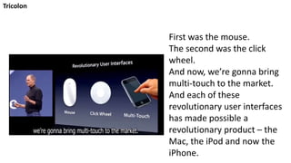 Tricolon
First was the mouse.
The second was the click
wheel.
And now, we’re gonna bring
multi-touch to the market.
And each of these
revolutionary user interfaces
has made possible a
revolutionary product – the
Mac, the iPod and now the
iPhone.
 