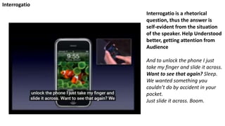 Interrogatio is a rhetorical
question, thus the answer is
self-evident from the situation
of the speaker. Help Understood
better, getting attention from
Audience
And to unlock the phone I just
take my finger and slide it across.
Want to see that again? Sleep.
We wanted something you
couldn’t do by accident in your
pocket.
Just slide it across. Boom.
Interrogatio
 