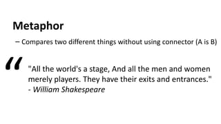 Metaphor
– Compares two different things without using connector (A is B)
"All the world's a stage, And all the men and women
merely players. They have their exits and entrances."
- William Shakespeare“
 