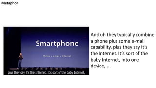 Metaphor
And uh they typically combine
a phone plus some e-mail
capability, plus they say it’s
the Internet. It’s sort of the
baby Internet, into one
device,....
 