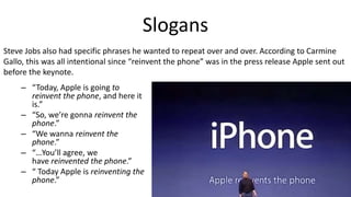 Slogans
– “Today, Apple is going to
reinvent the phone, and here it
is.”
– “So, we’re gonna reinvent the
phone.”
– “We wanna reinvent the
phone.”
– “…You’ll agree, we
have reinvented the phone.”
– “ Today Apple is reinventing the
phone.”
Steve Jobs also had specific phrases he wanted to repeat over and over. According to Carmine
Gallo, this was all intentional since “reinvent the phone” was in the press release Apple sent out
before the keynote.
 