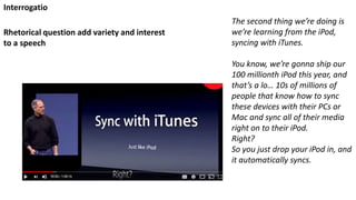 The second thing we’re doing is
we’re learning from the iPod,
syncing with iTunes.
You know, we’re gonna ship our
100 millionth iPod this year, and
that’s a lo… 10s of millions of
people that know how to sync
these devices with their PCs or
Mac and sync all of their media
right on to their iPod.
Right?
So you just drop your iPod in, and
it automatically syncs.
Rhetorical question add variety and interest
to a speech
Interrogatio
 