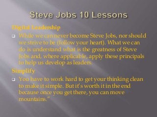 Digital Leadership
 While we can never become Steve Jobs, nor should
we strive to be (follow your heart). What we can
do is understand what is the greatness of Steve
Jobs and, where applicable, apply these principals
to help us develop as leaders.
Simplify
 You have to work hard to get your thinking clean
to make it simple. But it’s worth it in the end
because once you get there, you can move
mountains.”
 