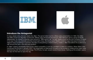 Introduce the Antagonist
    In every classic story, the hero ﬁghts the villain. The same holds true for a Steve Jobs presentation. In 1984, the villain
    was IBM, known as “Big Blue” at the time. Before Jobs introduced the famous 1984 television ad to a group of Apple
    salespeople, he created a dramatic story around it. “IBM wants it all,” he said. Apple would be the only company to stand
    in its way. It was very dramatic and the crowd went crazy. Branding expert Martin Lindstrom says that great brands and
    religions have something in common: the idea of vanquishing a shared enemy. Create a villain that allows the audience to
    rally around the hero—you and your product.
    A “villain” doesn’t necessarily have to be a direct competitor. It can be a problem in need of a solution. When Steve Jobs
    introduced the iPhone in January, 2007, his presentation at Macworld focused on the problems mobile phone users were
    experiencing with the current technology. The iPhone, he said, would resolve those issues. Setting up the problem opens
    the door for the hero to save the day.



4
 